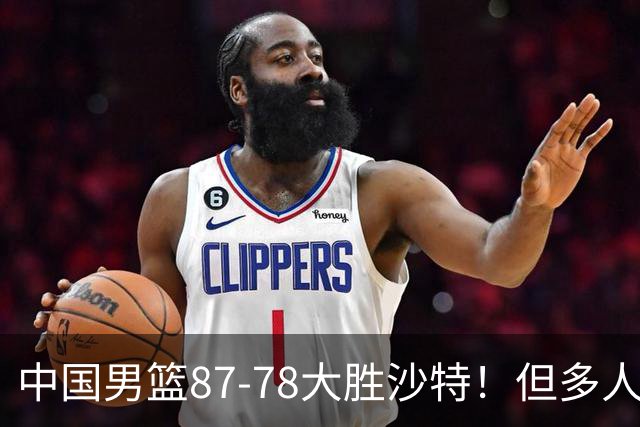 中国男篮87-78大胜沙特！但多人状态拉胯，两大缺陷或葬送夺冠路